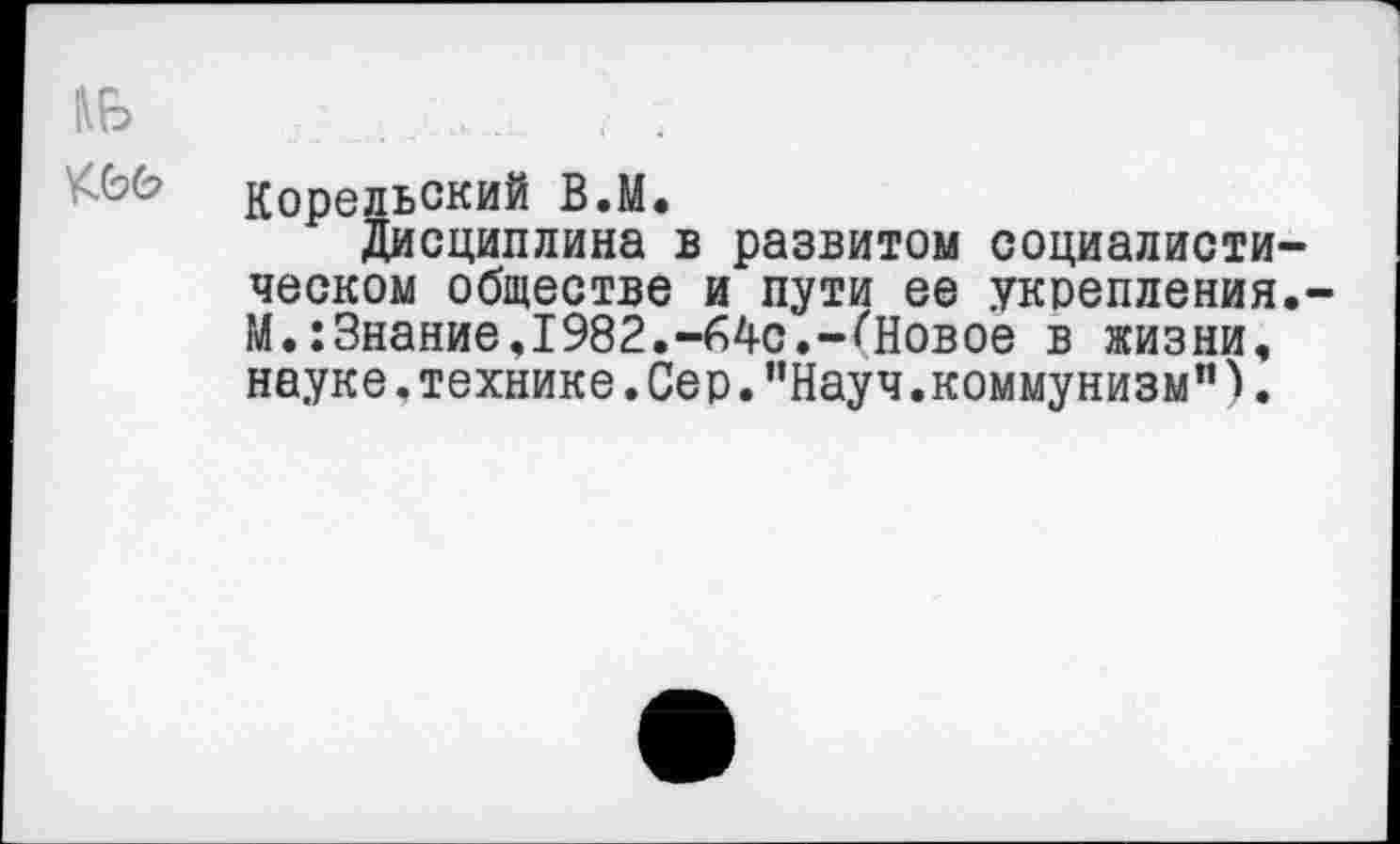 ﻿Корельский В.М.
Дисциплина в развитом социалисти ческом обществе и пути ее укрепления М.:Знание,1982.-64с.-(Новое в жизни, науке,технике.Сер."Науч.коммунизм”).